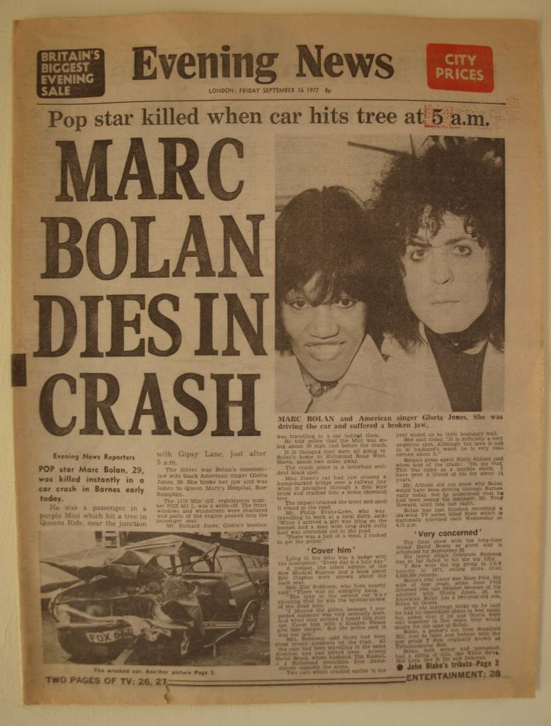 I must admit I wasn’t a big T.Rex fan in the early 70s. I liked their music and I bought the singles: "Metal Guru" and "Solid Gold Easy Action" in 1972, but their singer Marc Bolan appealed more to girls than to me and my friends. My sister had a Bolan poster on her bedroom wall but I was too much into Slade to bother about T.Rex. But by 1977 Marc Bolan was appealing to a new audience which included young punks like me. He went on tour with The Damned as support band (unfortunately I didn’t go to any of these gigs) and fronted his own six-part television series called ‘Marc’ which was broadcast in August/September 1977. His TV show was something of a comeback and I think it proved that his music and attitude was relevant to the summer of ’77; he also featured young punk bands on his show which included including Generation X, The Jam and Eddie and the Hot Rods. To me this was fantastic because punk bands were rarely on television back then. I was especially looking forward to seeing the final show because it featured my hero David Bowie. I was at work on Friday 16 September 1977, which started as just another normal day. It was around 11:00am that morning that someone told me they had just heard on the radio that Marc Bolan had been killed in a car crash. I was shocked and I was hoping that it wasn’t true, but I went out at lunchtime and bought the early edition of London’s Evening News newspaper and the terrible news was on the front-page. I have kept my copy of the newspaper ever since. Evening News, Friday 16 September 1977 Photograph of the original newspaper.